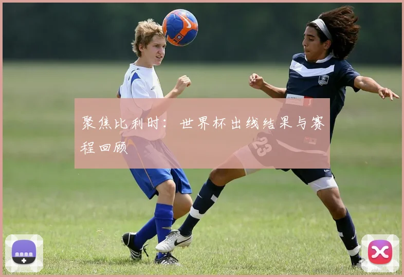 聚焦比利时：世界杯出线结果与赛程回顾