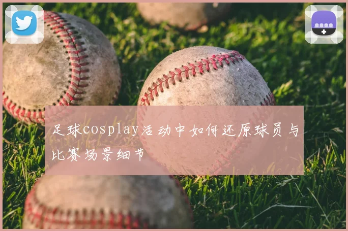 足球cosplay活动中如何还原球员与比赛场景细节