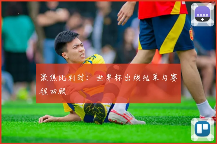 聚焦比利时：世界杯出线结果与赛程回顾
